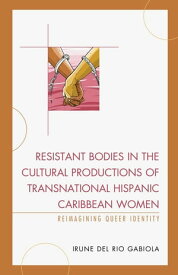 Resistant Bodies in the Cultural Productions of Transnational Hispanic Caribbean Women Reimagining Queer Identity【電子書籍】[ Irune del Rio Gabiola, Professor of Spanish and Gender, Women and Sexuality Studies, Butler University ]