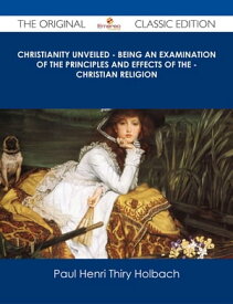 Christianity Unveiled - Being An Examination of The Principles And Effects of The - Christian Religion - The Original Classic Edition【電子書籍】[ Paul Henri Thiry Holbach ]