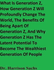What Is Generation Z, How Generation Z Will Profoundly Change The World, The Benefits Of Being Apart Of Generation Z, And Why Generation Z Has The Latent Potential To Become The Wealthiest Generation Of People【電子書籍】[ Dr. Harrison Sachs ]