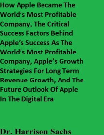 How Apple Became The World’s Most Profitable Company, The Critical Success Factors Behind Apple’s Success As The World’s Most Profitable Company, Apple’s Growth Strategies For Long Term Revenue Growth, And The Future Outlook Of A【電子書籍】
