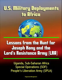 U.S. Military Deployments to Africa: Lessons from the Hunt for Joseph Kony and the Lord's Resistance Army (LRA) - Uganda, Sub-Saharan Africa, Special Operations (SOF), People's Liberation Army (SPLA)【電子書籍】[ Progressive Management ]