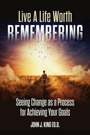 Live a Life Worth Remembering Seeing Change as a Process for Achieving Your Goals【電子書籍】[ Ed.D. John J. King ]