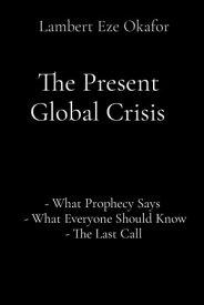 The Present Global Crisis - What Prophecy Says - What Everyone Should Know - The Last Call【電子書籍】[ Lambert Eze Okafor ]