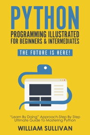 Python Programming Illustrated For Beginners & Intermediates“Learn By Doing” Approach-Step By Step Ultimate Guide To Mastering Python The Future Is Here!【電子書籍】[ William Sullivan ]