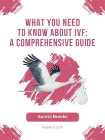 What You Need to Know About IVF- A Comprehensive Guide【電子書籍】[ Aurora Brooks ]