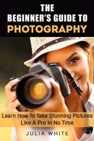 The Beginner's Guide To Photography: Learn How To Take Stunning Pictures Like A Pro In No Time Photography Made Easy【電子書籍】[ Julia White ]
