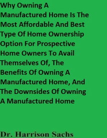 Why Owning A Manufactured Home Is The Most Affordable And Best Type Of Home Ownership Option For Prospective Home Owners To Avail Themselves Of, The Benefits Of Owning A Manufactured Home, And The Downsides Of Owning A Manufactured Home【電子書籍】