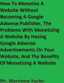 How To Monetize A Website Without Becoming A Google Adsense Publisher, The Problems With Monetizing A Website By Having Google Adsense Advertisements On Your Website, And The Benefits Of Monetizing A Website【電子書籍】[ Dr. Harrison Sachs ]