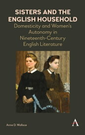 Sisters and the English Household Domesticity and Women's Autonomy in Nineteenth-Century English Literature【電子書籍】[ Anne D. Wallace ]