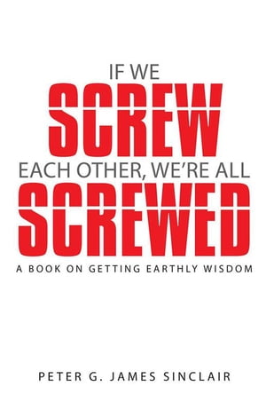If We Screw Each Other, We’Re All Screwed A Book on Getting Earthly Wisdom【電子書籍】[ Peter G. James Sinclair ]