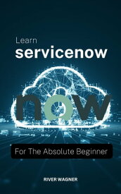 Learn ServiceNow For The Absolute Beginner A Complete Guide To Manage Application Development On The ServiceNow "NOW" Platform That Make You Become A Better Servicenow Admin【電子書籍】[ River Wagner ]