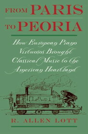 From Paris to Peoria How European Piano Virtuosos Brought Classical Music to the American Heartland【電子書籍】[ R. Allen Lott ]