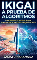 Ikigai A Prueba De Algoritmos: Cómo encontrar tu propósito humano irreemplazable en la era de la Inteligencia Artificial