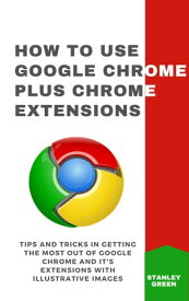 HOW TO USE GOOGLE CHROME PLUS CHROME EXTENSIONS Tips and Tricks In Getting The Most Out Of Google Chrome And It's Extensions With Illustrative Images【電子書籍】[ Stanley Green ]