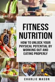Fitness Nutrition: How to Unlock Your Physical Potential by Working Out and Eating Properly【電子書籍】[ Charlie Mason ]