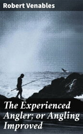 The Experienced Angler; or Angling Improved Imparting Many of the Aptest Ways and Choicest Experiments for the Taking Most Sorts of Fish in Pond or River【電子書籍】[ Robert Venables ]