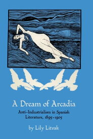 A Dream of Arcadia Anti-Industrialism in Spanish LIterature, 1895?1905【電子書籍】[ Lily Litvak ]