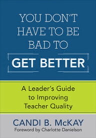 You Don′t Have to Be Bad to Get Better A Leader′s Guide to Improving Teacher Quality【電子書籍】[ Candi B. McKay ]