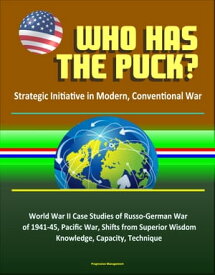 Who Has the Puck? Strategic Initiative in Modern, Conventional War: World War II Case Studies of Russo-German War of 1941-45, Pacific War, Shifts from Superior Wisdom, Knowledge, Capacity, Technique【電子書籍】[ Progressive Management ]