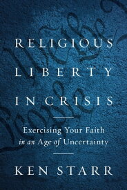 Religious Liberty in Crisis Exercising Your Faith in an Age of Uncertainty【電子書籍】[ Ken Starr ]