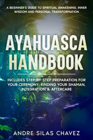 Ayahuasca Handbook A Beginner's Guide to Spiritual Awakening, Inner Wisdom and Personal Transformation. Includes Step-by-Step Preparation For Your Ceremony, Finding Your Shaman, Integration & Aftercare【電子書籍】[ Andre Silas Chavez ]