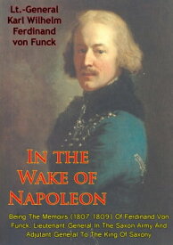 In The Wake Of Napoleon, Being The Memoirs (1807-1809) Of Ferdinand Von Funck, Lieutenant-General In The Saxon Army And Adjutant-General To The King Of Saxony【電子書籍】[ Lt.-General Karl Wilhelm Ferdinand von Funck ]