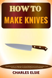 HOW TO MAKE KNIVES Simplified Guide For Beginners To Knives Making From Scratch, Processes, Tools, Techniques, Benefit, Troubleshooting And Common Mistakes【電子書籍】[ Charles Elsie ]