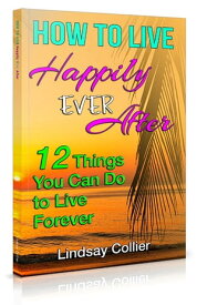 How To Live Happily Ever After 12 Things You Can Do to Live Forever【電子書籍】[ Lindsay Collier ]