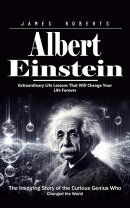 Albert Einstein: Extraordinary Life Lessons That Will Change Your Life Forever (The Inspiring Story of the Curious Genius Who Changed the World)