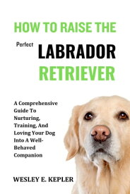 HOW TO RAISE THE PERFECT LABRADOR RETRIEVER A Comprehensive Guide To Nurturing, Training, And Loving Your Dog Into A Well-Behaved Companion【電子書籍】[ WESLEY E. KEPLER ]