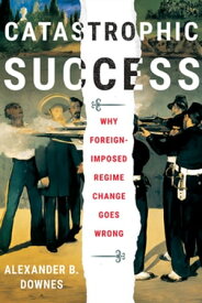 Catastrophic Success Why Foreign-Imposed Regime Change Goes Wrong【電子書籍】[ Alexander B. Downes ]