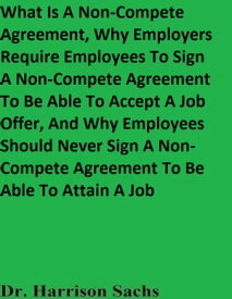 What Is A Non-Compete Agreement, Why Employers Require Employees To Sign A Non-Compete Agreement To Be Able To Accept A Job Offer, And Why Employees Should Never Sign A Non-Compete Agreement To Be Able To Attain A Job【電子書籍】