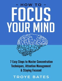How to Focus Your Mind: 7 Easy Steps to Master Concentration Techniques, Attention Management & Staying Focused【電子書籍】[ Troye Bates ]