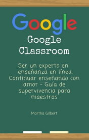 GOOGLE CLASSROOM Ser un experto en ense?anza en l?nea. Continuar ense?ando con amor - Gu?a de supervivencia para maestros【電子書籍】[ Martha Gilbert ]