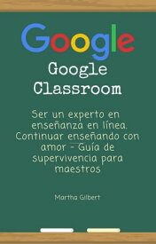 GOOGLE CLASSROOM Ser un experto en ense?anza en l?nea. Continuar ense?ando con amor - Gu?a de supervivencia para maestros【電子書籍】[ Martha Gilbert ]