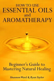 How to Use Essential Oil and Aromatherapy: Beginners Guide to Mastering Natural Healing【電子書籍】[ Shannon Ward ]