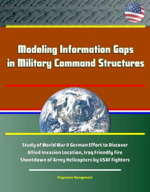 Modeling Information Gaps in Military Command Structures: Study of World War II German Effort to Discover Allied Invasion Location, Iraq Friendly Fire Shootdown of Army Helicopters by USAF Fighters【電子書籍】[ Progressive Management ]
