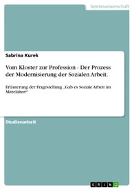 Vom Kloster zur Profession - Der Prozess der Modernisierung der Sozialen Arbeit. Erl?uterung der Fragestellung 'Gab es Soziale Arbeit im Mittelalter?'【電子書籍】[ Sabrina Kurek ]