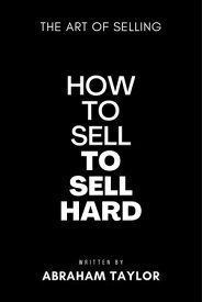 How To Sell To Sell Hard The Art Of Selling【電子書籍】[ Abraham J. Taylor ]