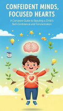 Confident Minds, Focused Hearts : A Complete Guide to Boosting Your Child’s Self-Confidence, Concentration, and Emotional Growth