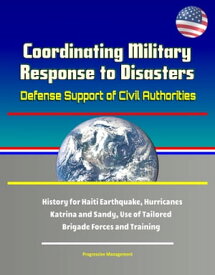 Coordinating Military Response to Disasters: Defense Support of Civil Authorities, History for Haiti Earthquake, Hurricanes Katrina and Sandy, Use of Tailored Brigade Forces and Training【電子書籍】[ Progressive Management ]