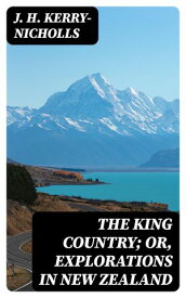 The King Country; or, Explorations in New Zealand A Narrative of 600 Miles of Travel Through Maoriland【電子書籍】[ J. H. Kerry-Nicholls ]