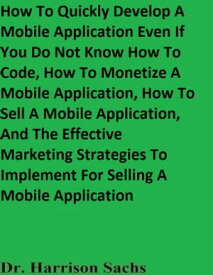 How To Quickly Develop A Mobile Application Even If You Do Not Know How To Code, How To Monetize A Mobile Application, How To Sell A Mobile Application, And The Effective Marketing Strategies To Implement For Selling A Mobile Application【電子書籍】