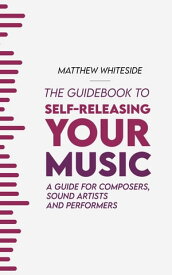 The Guidebook to Self-Releasing Your Music A Guide for Composers, Sound Artists and Performers【電子書籍】[ Matthew Whiteside ]