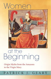 Women at the Beginning Origin Myths from the Amazons to the Virgin Mary【電子書籍】[ Patrick J. Geary ]