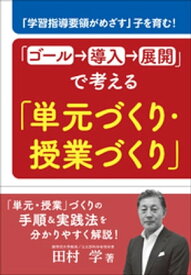 「ゴール→導入→展開」で考える「単元づくり・授業づくり」　〜「学習指導要領がめざす」子を育む！〜 【電子書籍】[ 田村学 ]