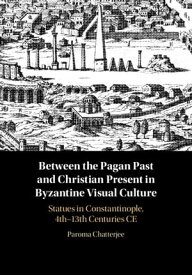 Between the Pagan Past and Christian Present in Byzantine Visual Culture Statues in Constantinople, 4th-13th Centuries CE【電子書籍】[ Paroma Chatterjee ]