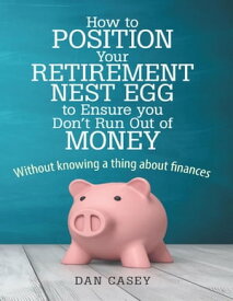 How to Position Your Retirement Nest Egg to Ensure You Don't Run Out of Money: Without Knowing a Thing About Finances【電子書籍】[ Dan Casey ]