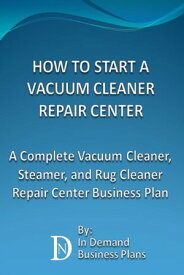 How To Start A Vacuum Cleaner Repair Center: A Complete Vacuum Cleaner, Steamer, and Rug Cleaner Repair Center Business Plan【電子書籍】[ In Demand Business Plans ]