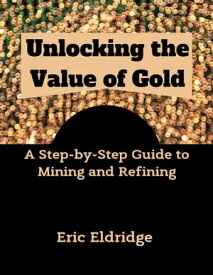 Unlocking the Value of Gold A Step-by-Step Guide to Mining and Refining【電子書籍】[ Eric Eldridge ]